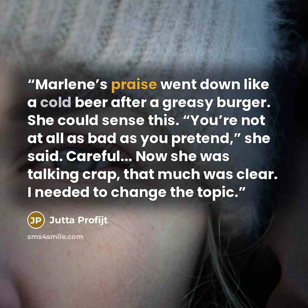 “Marlene’s praise went down like a cold beer after a greasy burger. She could sense this. “You’re not at all as bad as you pretend,” she said. Careful... Now she was talking crap, that much was clear. I needed to change the topic.” quote by Jutta Profijt