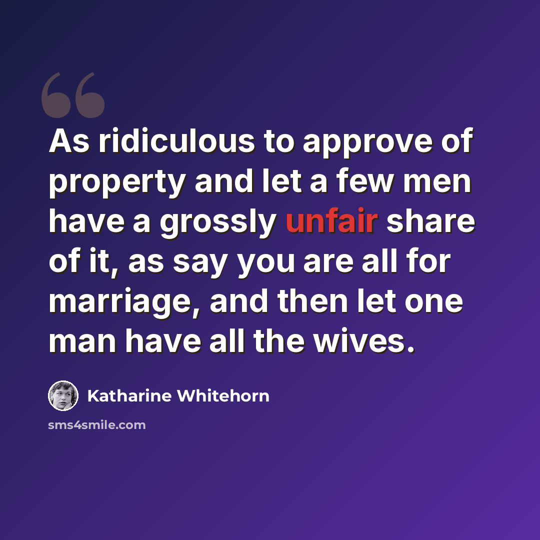“As ridiculous to approve of property and let a few men have a grossly unfair share of it, as say you are all for marriage, and then let one man have all the wives.” quote by Katharine Whitehorn