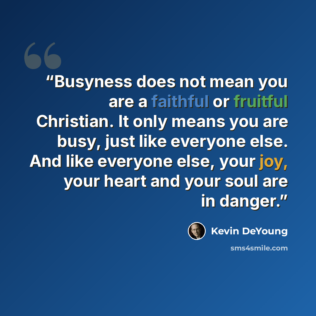“Busyness does not mean you are a faithful or fruitful Christian. It only means you are busy, just like everyone else. And like everyone else, your joy, your heart and your soul are in danger.” quote by Kevin DeYoung