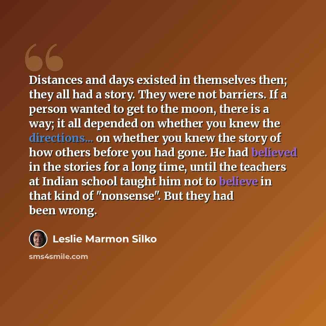 “Distances and days existed in themselves then; they all had a story. They were not barriers. If a person wanted to get to the moon, there is a way; it all depended on whether you knew the directions... on whether you knew the story of how others before you had gone. He had believed in the stories…” quote by Leslie Marmon Silko