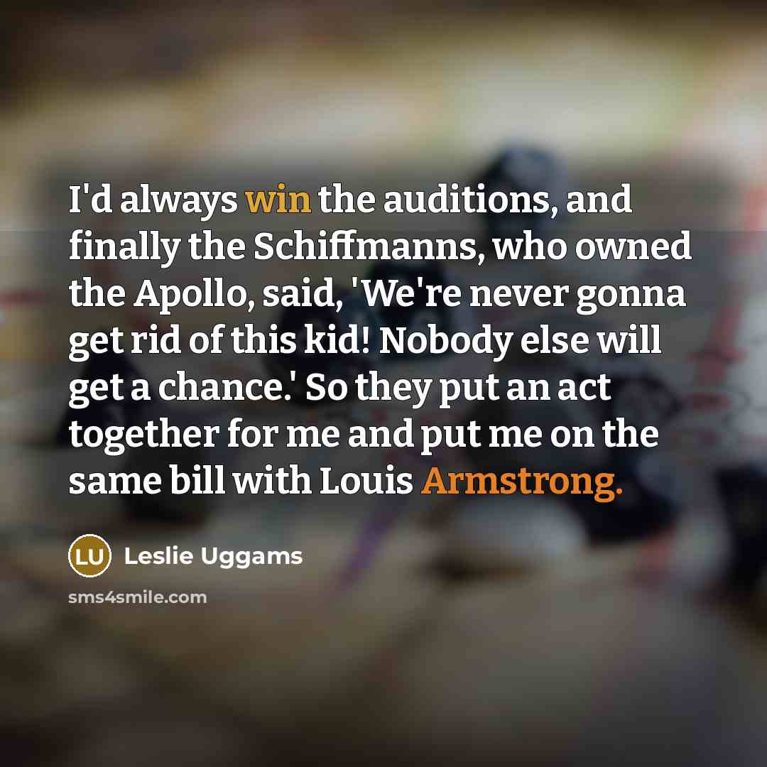 “I'd always win the auditions, and finally the Schiffmanns, who owned the Apollo, said, 'We're never gonna get rid of this kid! Nobody else will get a chance.' So they put an act together for me and put me on the same bill with Louis Armstrong.” quote by Leslie Uggams