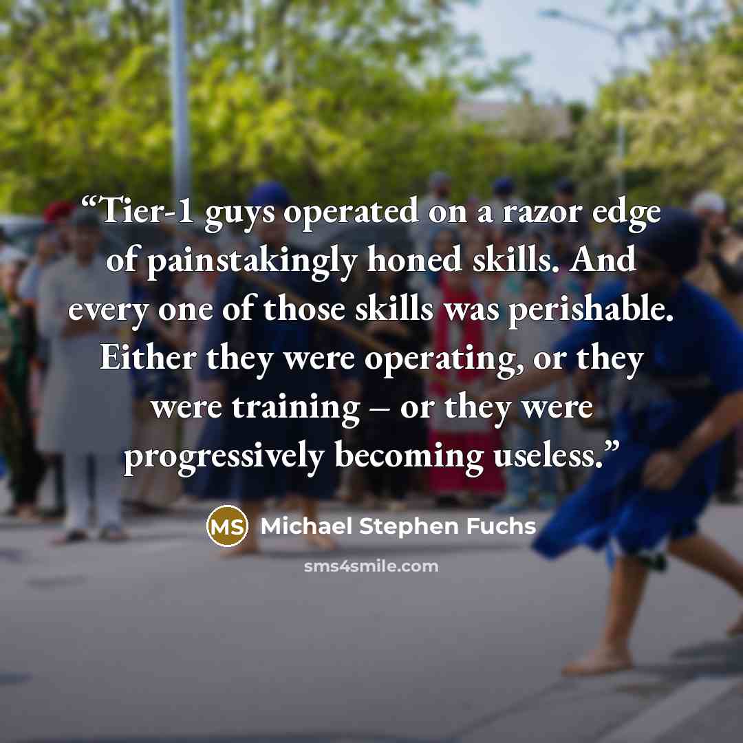“Tier-1 guys operated on a razor edge of painstakingly honed skills. And every one of those skills was perishable. Either they were operating, or they were training – or they were progressively becoming useless.” quote by Michael Stephen Fuchs