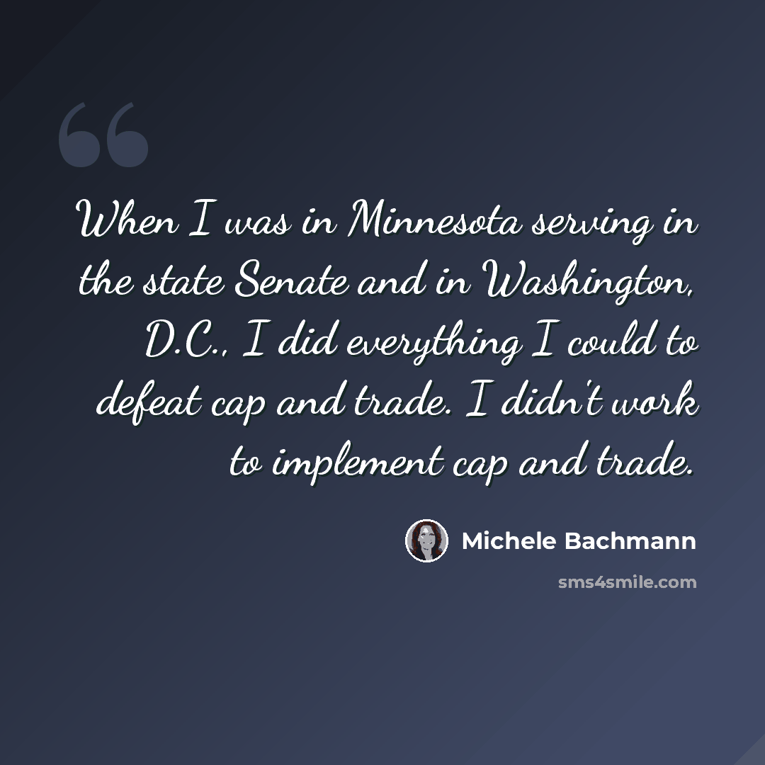 “When I was in Minnesota serving in the state Senate and in Washington, D.C., I did everything I could to defeat cap and trade. I didn't work to implement cap and trade.” quote by Michele Bachmann