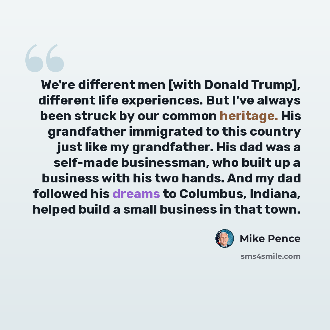 “We're different men [with Donald Trump], different life experiences. But I've always been struck by our common heritage. His grandfather immigrated to this country just like my grandfather. His dad was a self-made businessman, who built up a business with his two hands. And my dad followed his…” quote by Mike Pence