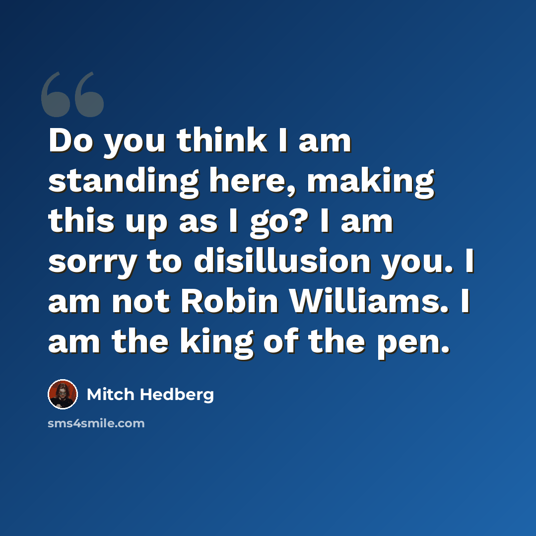“Do you think I am standing here, making this up as I go? I am sorry to disillusion you. I am not Robin Williams. I am the king of the pen.” quote by Mitch Hedberg