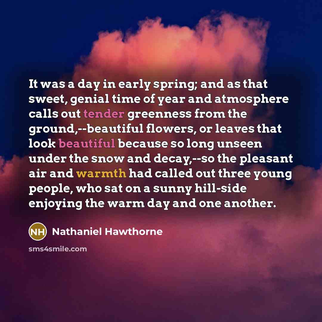 “It was a day in early spring; and as that sweet, genial time of year and atmosphere calls out tender greenness from the ground,--beautiful flowers, or leaves that look beautiful because so long unseen under the snow and decay,--so the pleasant air and warmth had called out three young people, who…” quote by Nathaniel Hawthorne