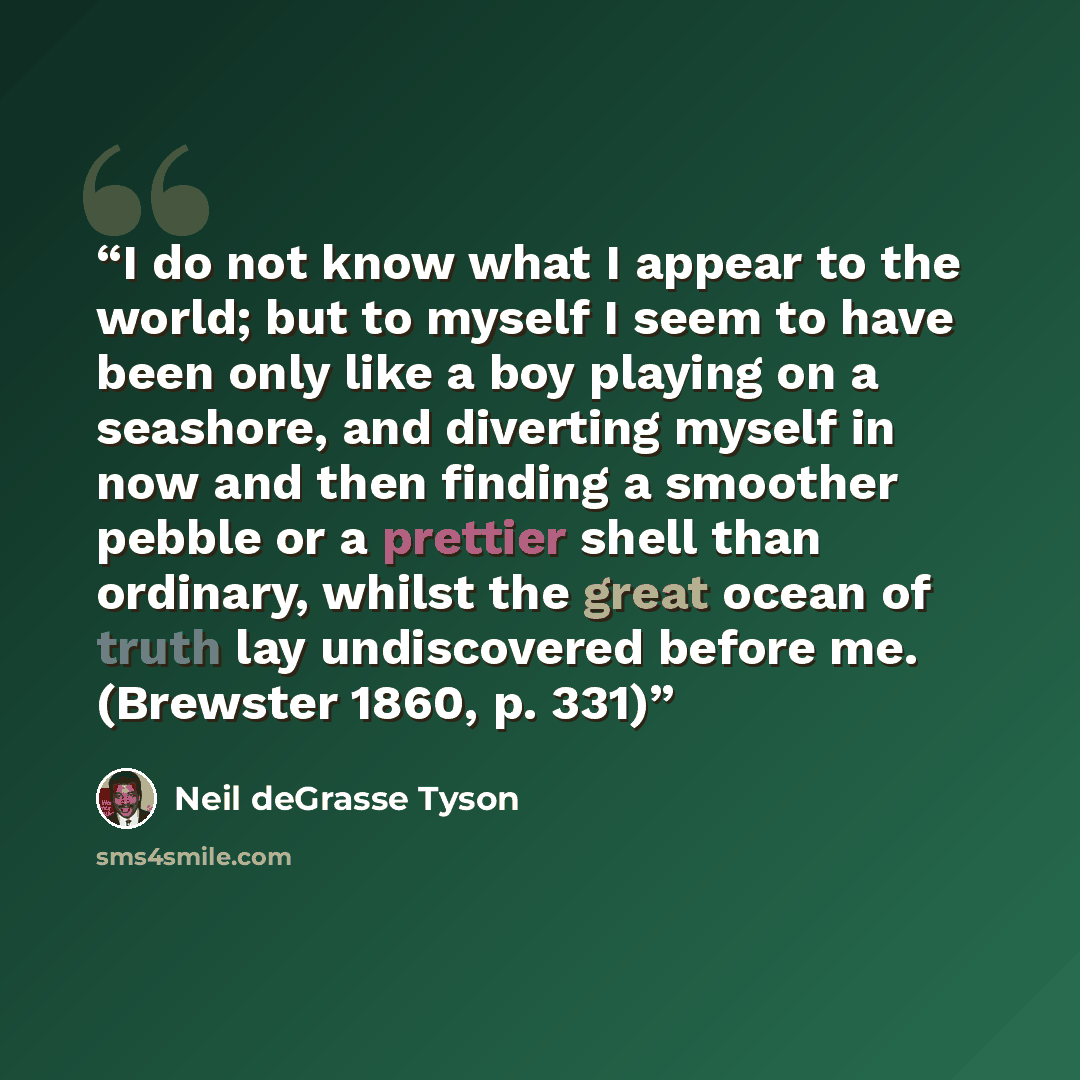 “I do not know what I appear to the world; but to myself I seem to have been only like a boy playing on a seashore, and diverting myself in now and then finding a smoother pebble or a prettier shell than ordinary, whilst the great ocean of truth lay undiscovered before me. (Brewster 1860, p. 331)” quote by Neil deGrasse Tyson