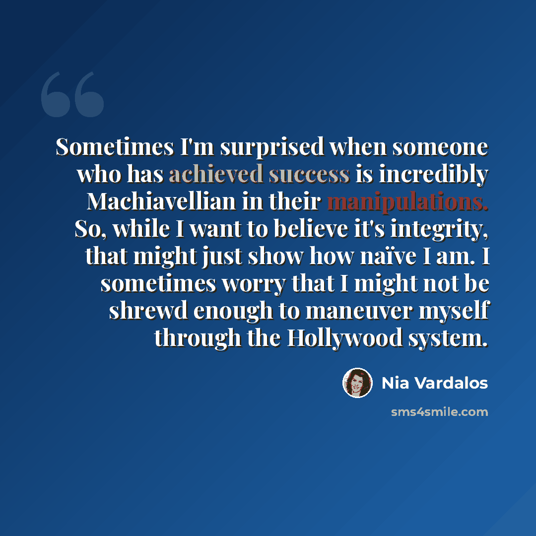 “Sometimes I'm surprised when someone who has achieved success is incredibly Machiavellian in their manipulations. So, while I want to believe it's integrity, that might just show how naïve I am. I sometimes worry that I might not be shrewd enough to maneuver myself through the Hollywood system.” quote by Nia Vardalos