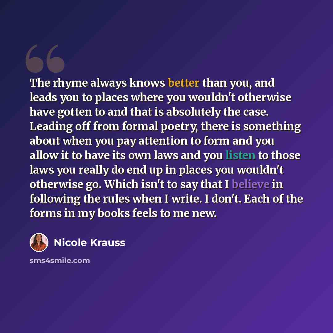 “The rhyme always knows better than you, and leads you to places where you wouldn't otherwise have gotten to and that is absolutely the case. Leading off from formal poetry, there is something about when you pay attention to form and you allow it to have its own laws and you listen to those laws…” quote by Nicole Krauss