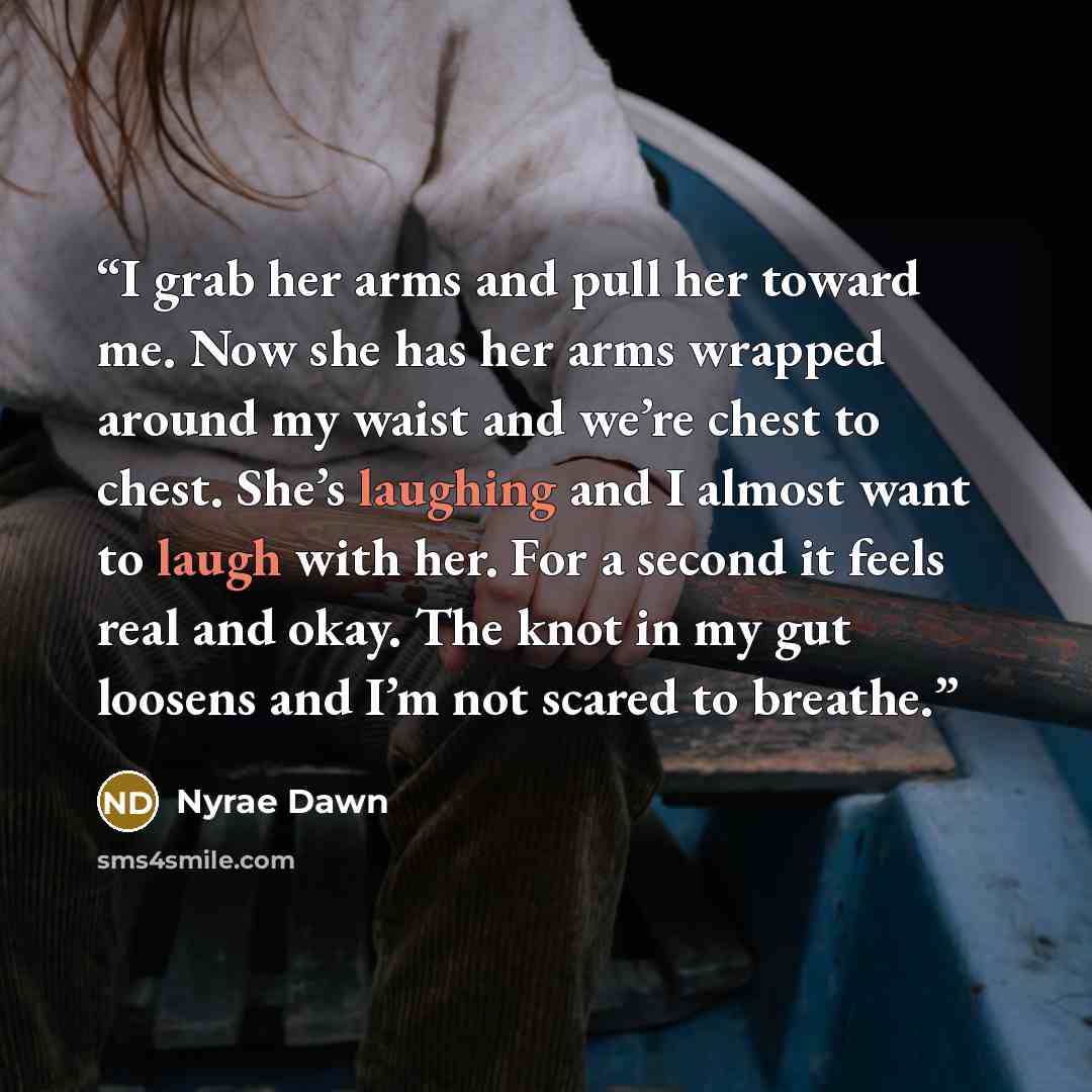 “I grab her arms and pull her toward me. Now she has her arms wrapped around my waist and we’re chest to chest. She’s laughing and I almost want to laugh with her. For a second it feels real and okay. The knot in my gut loosens and I’m not scared to breathe.” quote by Nyrae Dawn