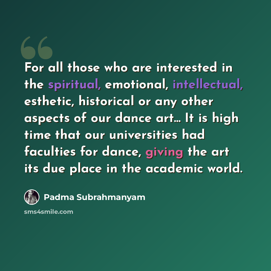 “For all those who are interested in the spiritual, emotional, intellectual, esthetic, historical or any other aspects of our dance art... It is high time that our universities had faculties for dance, giving the art its due place in the academic world.” quote by Padma Subrahmanyam
