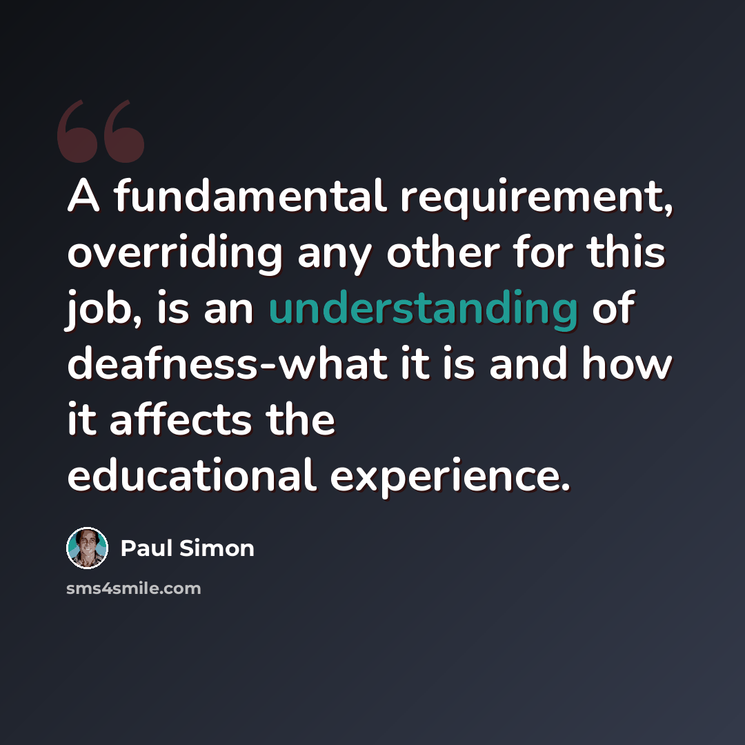 “A fundamental requirement, overriding any other for this job, is an understanding of deafness-what it is and how it affects the educational experience.” quote by Paul Simon