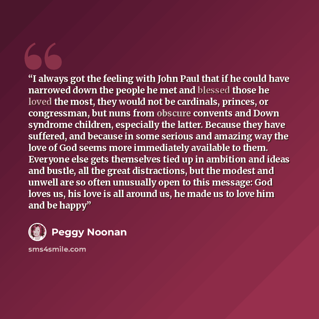 “I always got the feeling with John Paul that if he could have narrowed down the people he met and blessed those he loved the most, they would not be cardinals, princes, or congressman, but nuns from obscure convents and Down syndrome children, especially the latter. Because they have suffered, and…” quote by Peggy Noonan