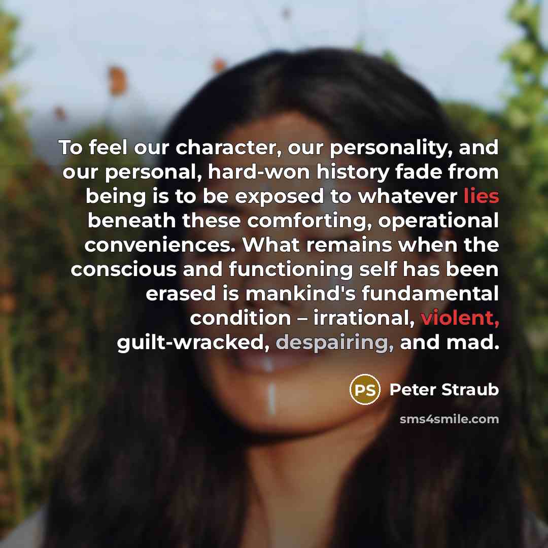 “To feel our character, our personality, and our personal, hard-won history fade from being is to be exposed to whatever lies beneath these comforting, operational conveniences. What remains when the conscious and functioning self has been erased is mankind's fundamental condition – irrational…” quote by Peter Straub