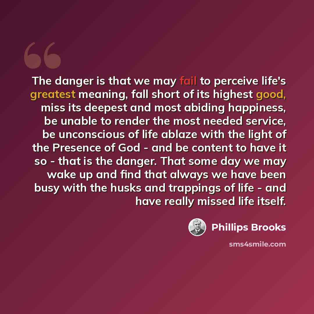 “The danger is that we may fail to perceive life's greatest meaning, fall short of its highest good, miss its deepest and most abiding happiness, be unable to render the most needed service, be unconscious of life ablaze with the light of the Presence of God - and be content to have it so - that is…” quote by Phillips Brooks