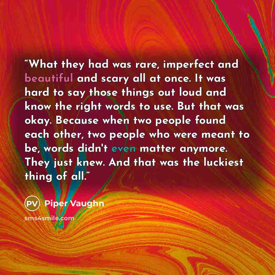 “What they had was rare, imperfect and beautiful and scary all at once. It was hard to say those things out loud and know the right words to use. But that was okay. Because when two people found each other, two people who were meant to be, words didn't even matter anymore. They just knew. And that…” quote by Piper Vaughn