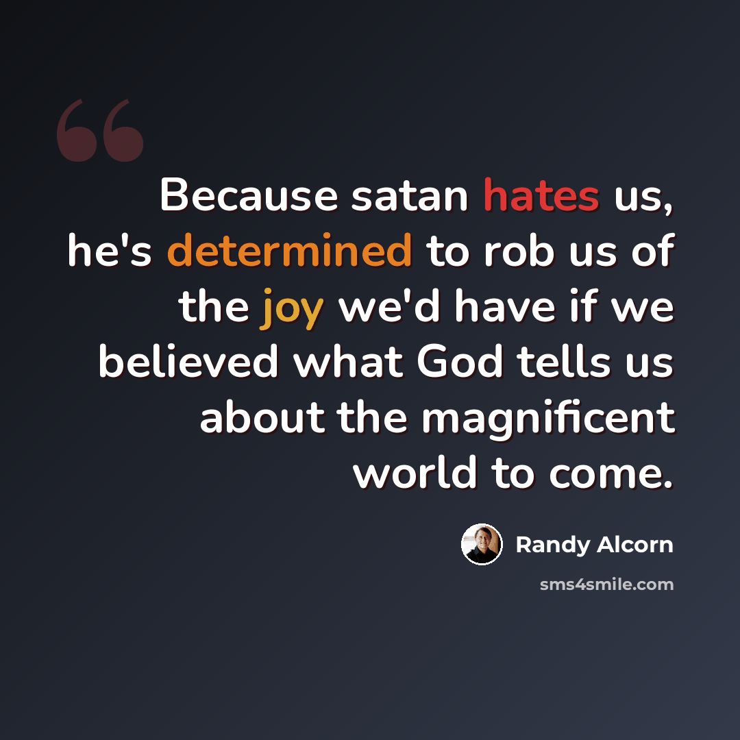 “Because satan hates us, he's determined to rob us of the joy we'd have if we believed what God tells us about the magnificent world to come.” quote by Randy Alcorn
