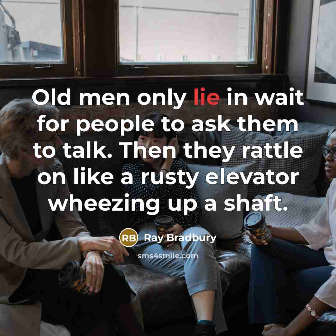 “Old men only lie in wait for people to ask them to talk. Then they rattle on like a rusty elevator wheezing up a shaft.” quote by Ray Bradbury
