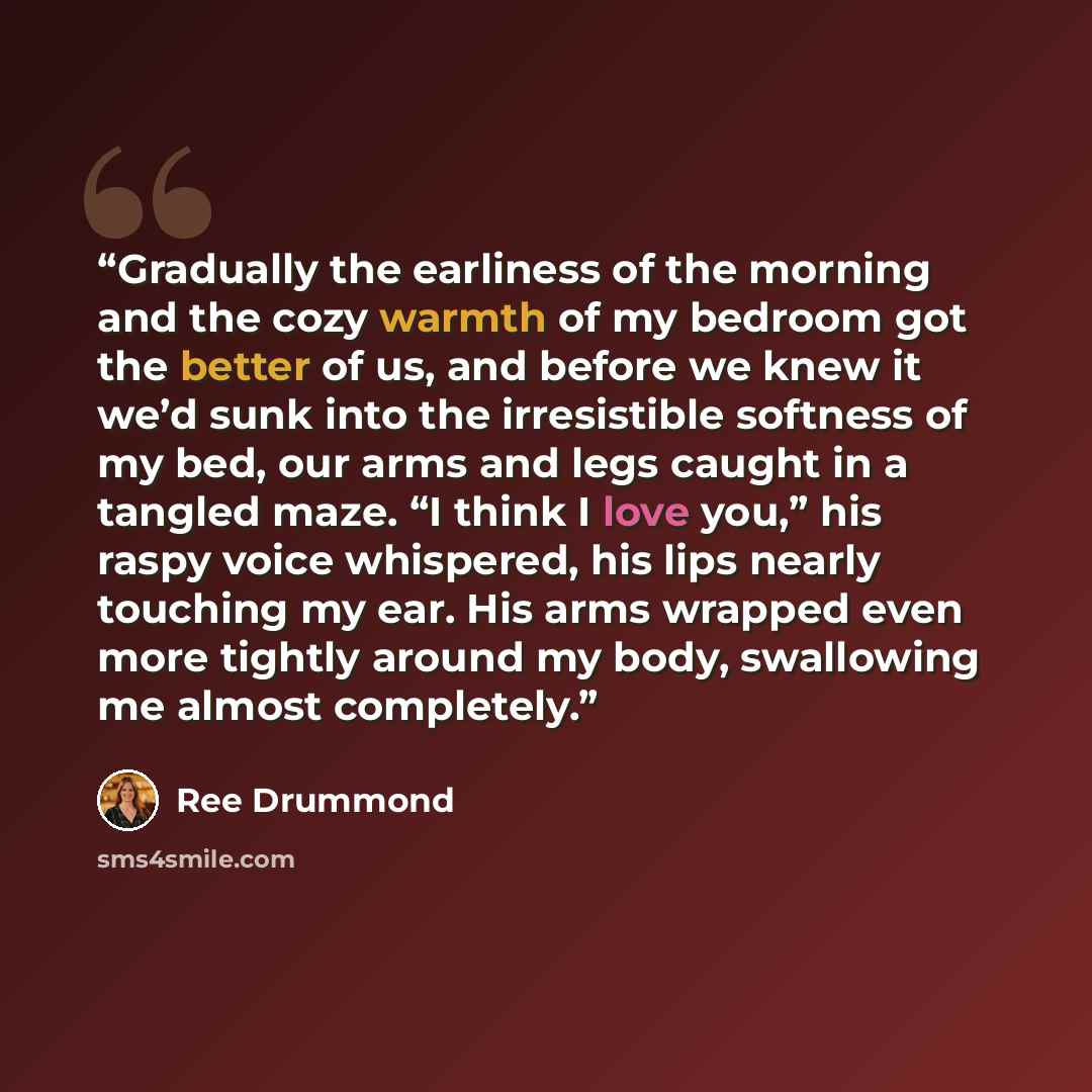“Gradually the earliness of the morning and the cozy warmth of my bedroom got the better of us, and before we knew it we’d sunk into the irresistible softness of my bed, our arms and legs caught in a tangled maze. “I think I love you,” his raspy voice whispered, his lips nearly touching my ear. His…” quote by Ree Drummond