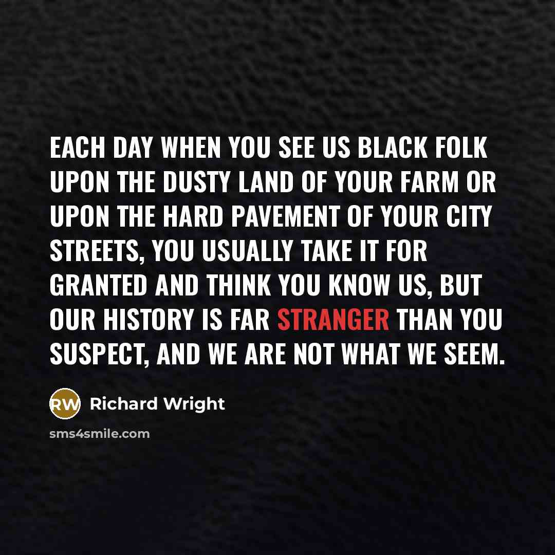 “Each day when you see us black folk upon the dusty land of your farm or upon the hard pavement of your city streets, you usually take it for granted and think you know us, but our history is far stranger than you suspect, and we are not what we seem.” quote by Richard Wright