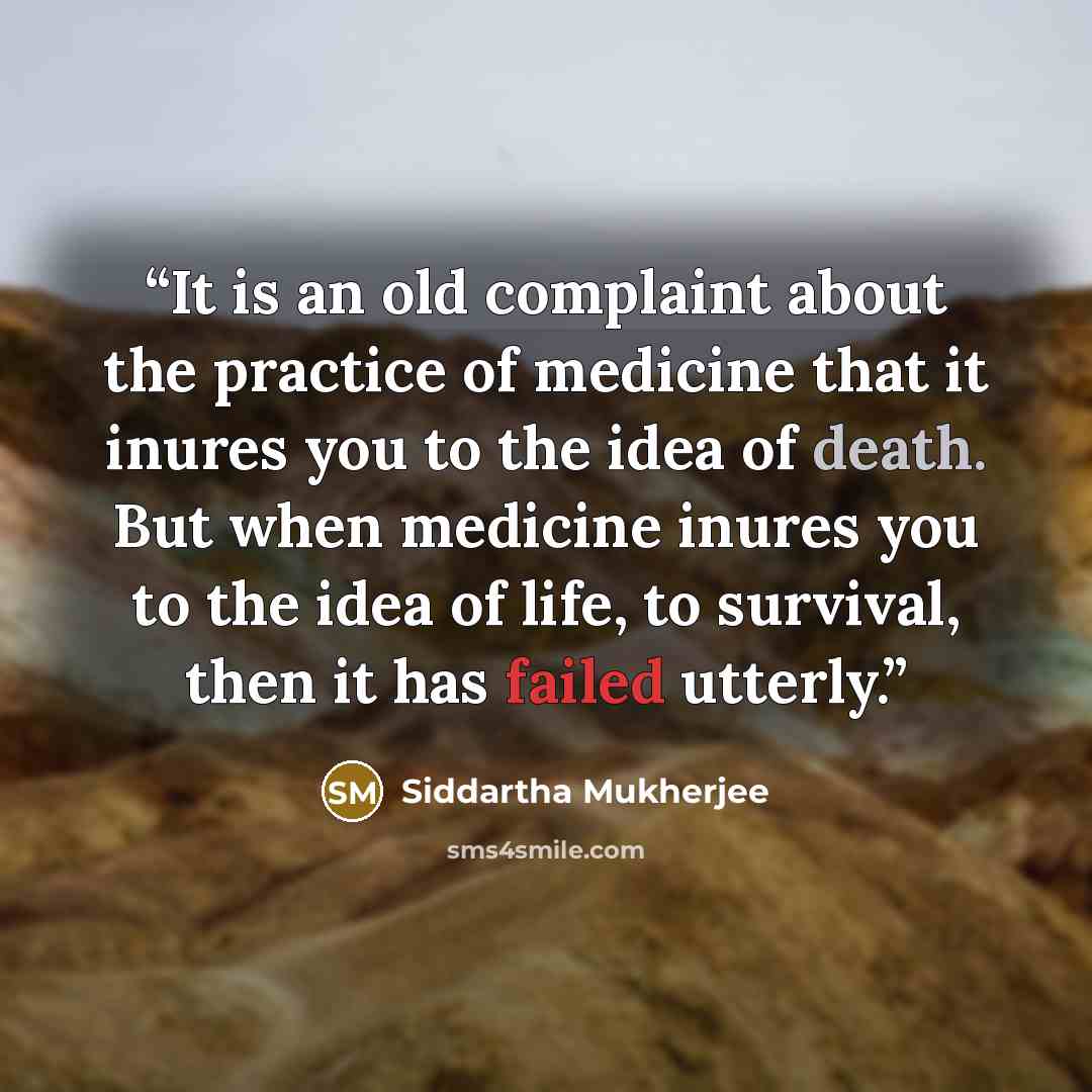 “It is an old complaint about the practice of medicine that it inures you to the idea of death. But when medicine inures you to the idea of life, to survival, then it has failed utterly.” quote by Siddartha Mukherjee