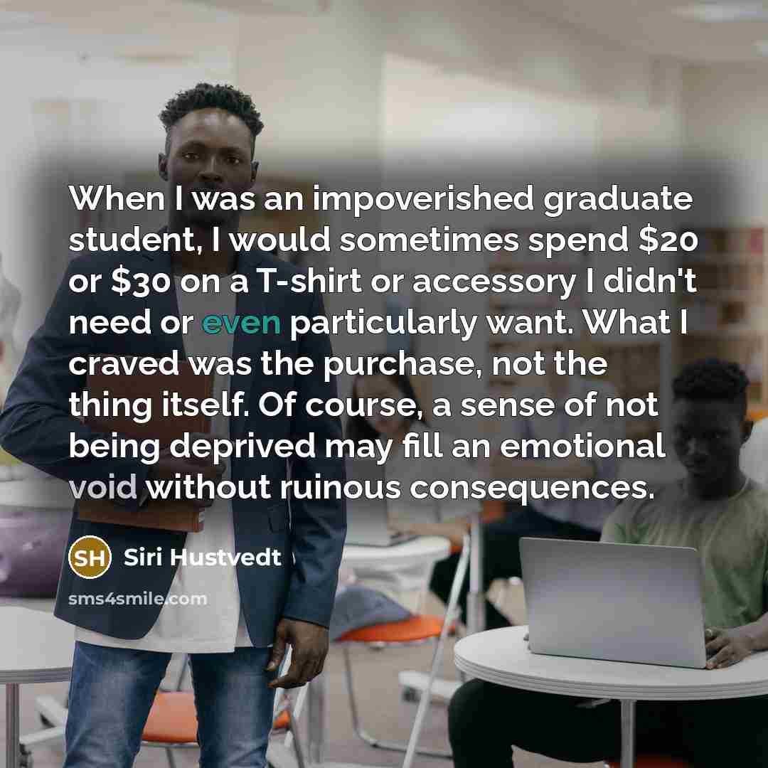 “When I was an impoverished graduate student, I would sometimes spend $20 or $30 on a T-shirt or accessory I didn't need or even particularly want. What I craved was the purchase, not the thing itself. Of course, a sense of not being deprived may fill an emotional void without ruinous consequences.” quote by Siri Hustvedt