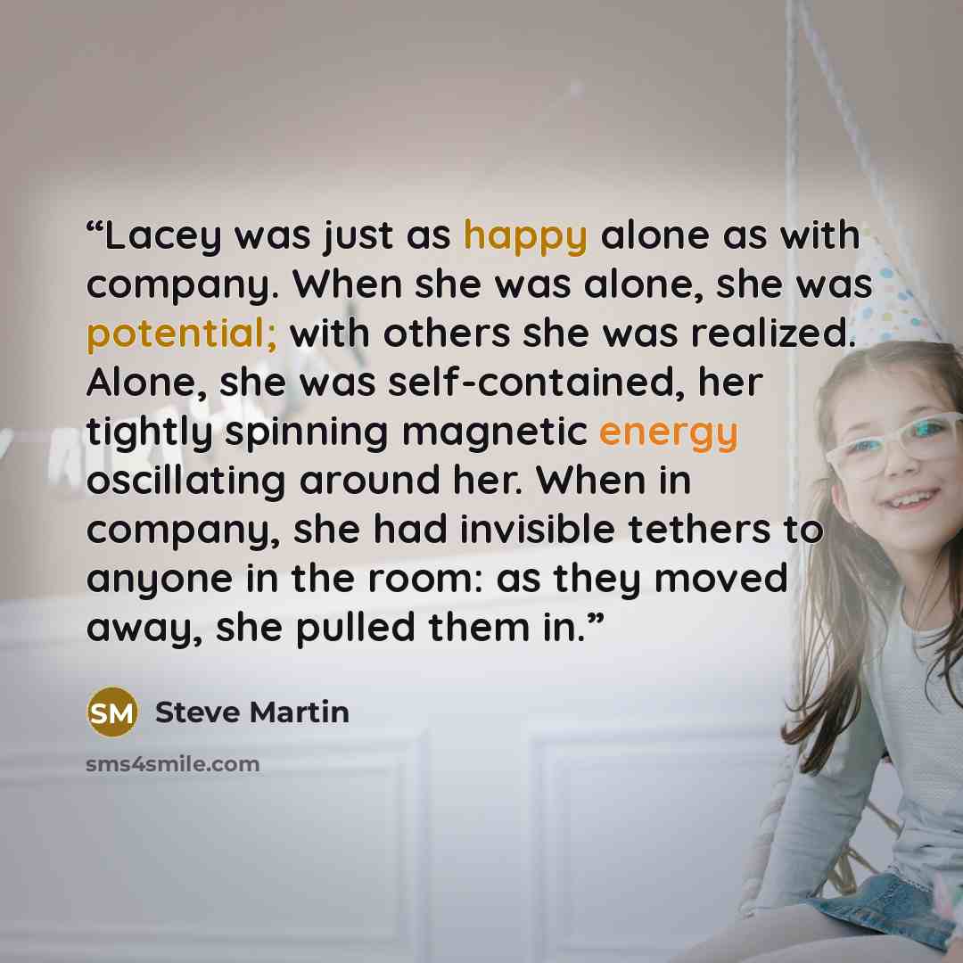 “Lacey was just as happy alone as with company. When she was alone, she was potential; with others she was realized. Alone, she was self-contained, her tightly spinning magnetic energy oscillating around her. When in company, she had invisible tethers to anyone in the room: as they moved away, she…” quote by Steve Martin
