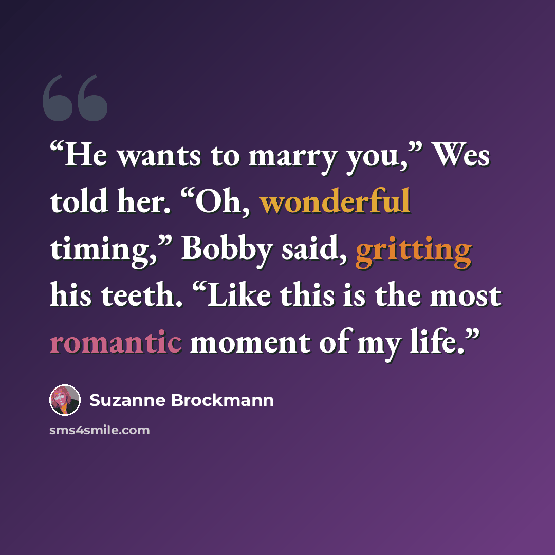 “He wants to marry you,” Wes told her. “Oh, wonderful timing,” Bobby said, gritting his teeth. “Like this is the most romantic moment of my life.” quote by Suzanne Brockmann