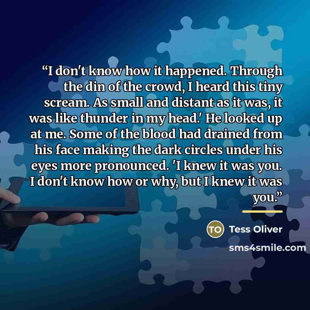 “I don't know how it happened. Through the din of the crowd, I heard this tiny scream. As small and distant as it was, it was like thunder in my head.' He looked up at me. Some of the blood had drained from his face making the dark circles under his eyes more pronounced. 'I knew it was you. I don't…” quote by Tess Oliver