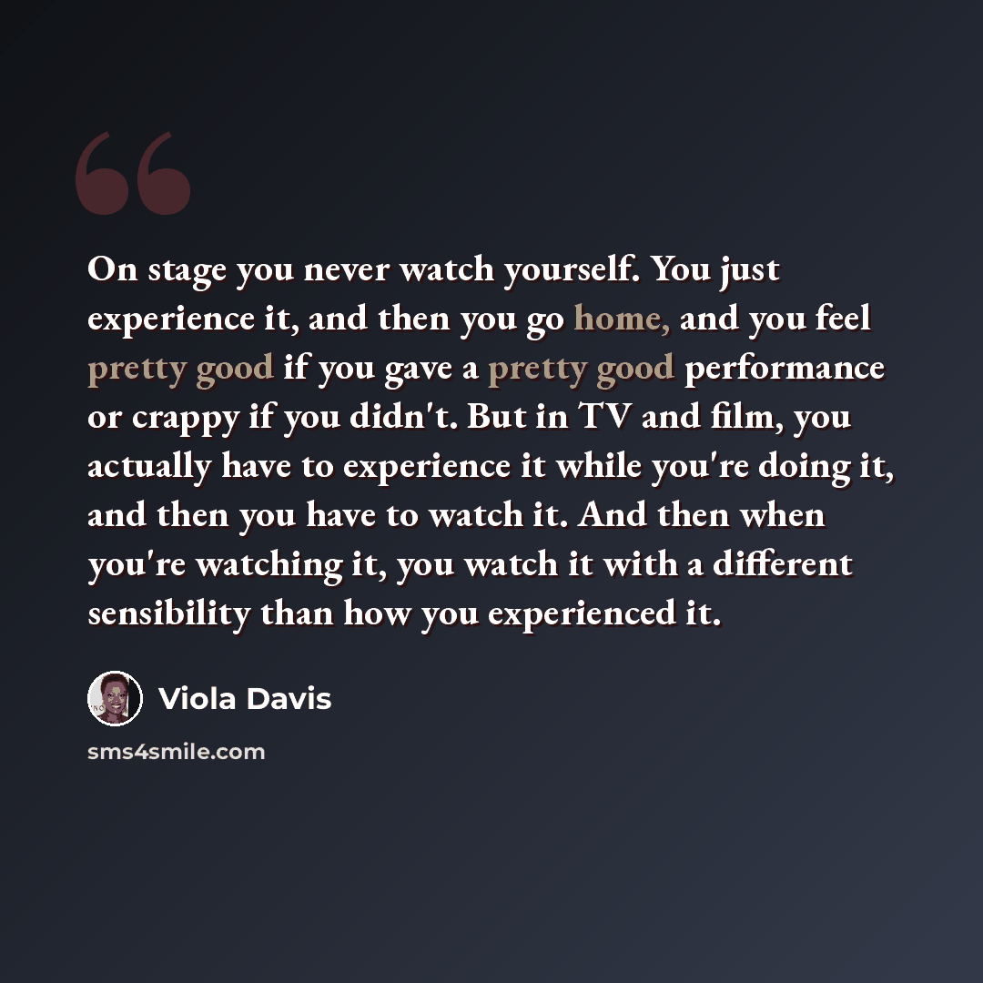 “On stage you never watch yourself. You just experience it, and then you go home, and you feel pretty good if you gave a pretty good performance or crappy if you didn't. But in TV and film, you actually have to experience it while you're doing it, and then you have to watch it. And then when you're…” quote by Viola Davis