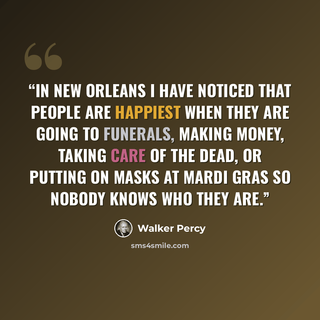 “In New Orleans I have noticed that people are happiest when they are going to funerals, making money, taking care of the dead, or putting on masks at Mardi Gras so nobody knows who they are.” quote by Walker Percy