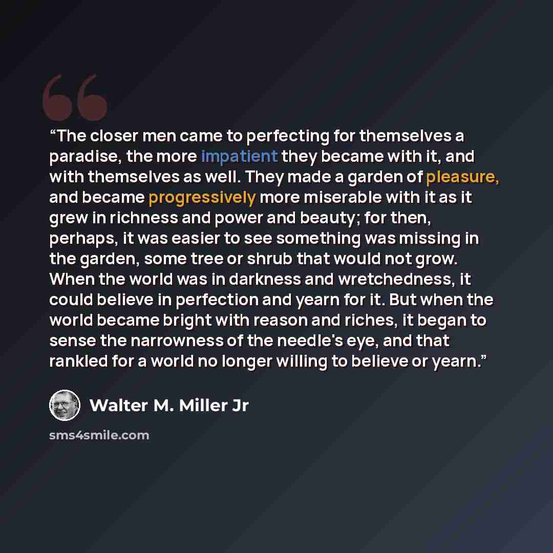 “The closer men came to perfecting for themselves a paradise, the more impatient they became with it, and with themselves as well. They made a garden of pleasure, and became progressively more miserable with it as it grew in richness and power and beauty; for then, perhaps, it was easier to see…” quote by Walter M. Miller Jr