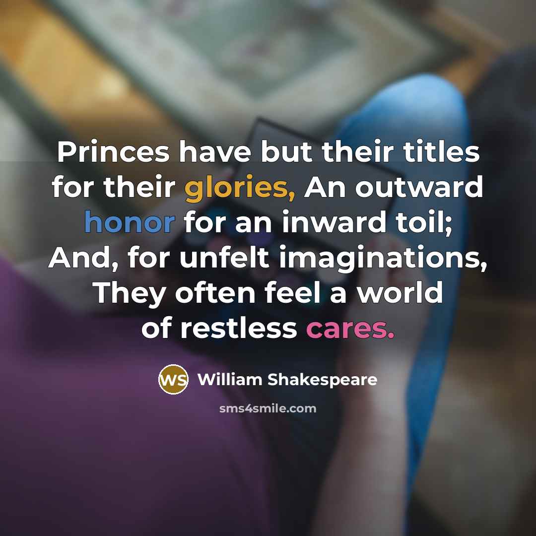 “Princes have but their titles for their glories, An outward honor for an inward toil; And, for unfelt imaginations, They often feel a world of restless cares.” quote by William Shakespeare