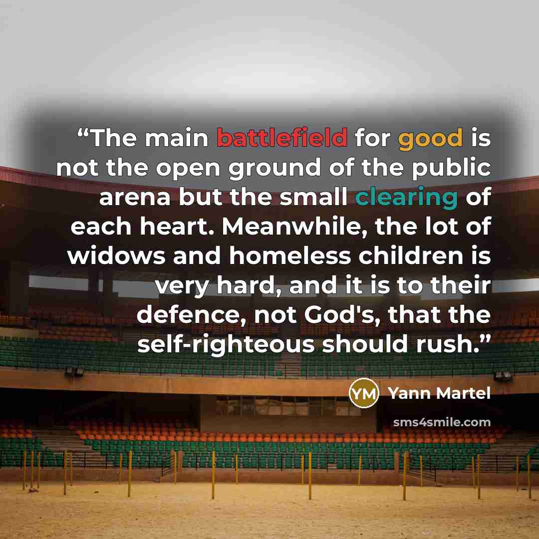 “The main battlefield for good is not the open ground of the public arena but the small clearing of each heart. Meanwhile, the lot of widows and homeless children is very hard, and it is to their defence, not God's, that the self-righteous should rush.” quote by Yann Martel