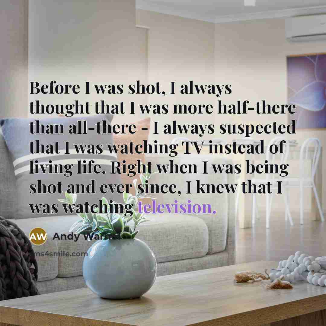 “Before I was shot, I always thought that I was more half-there than all-there - I always suspected that I was watching TV instead of living life. Right when I was being shot and ever since, I knew that I was watching television.” quote by Andy Warhol