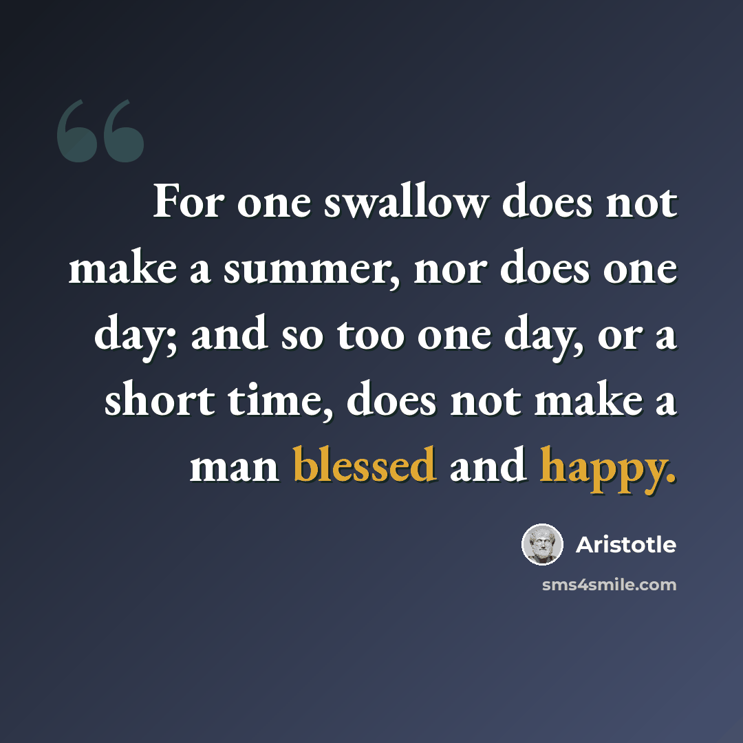 “For one swallow does not make a summer, nor does one day; and so too one day, or a short time, does not make a man blessed and happy.” quote by Aristotle