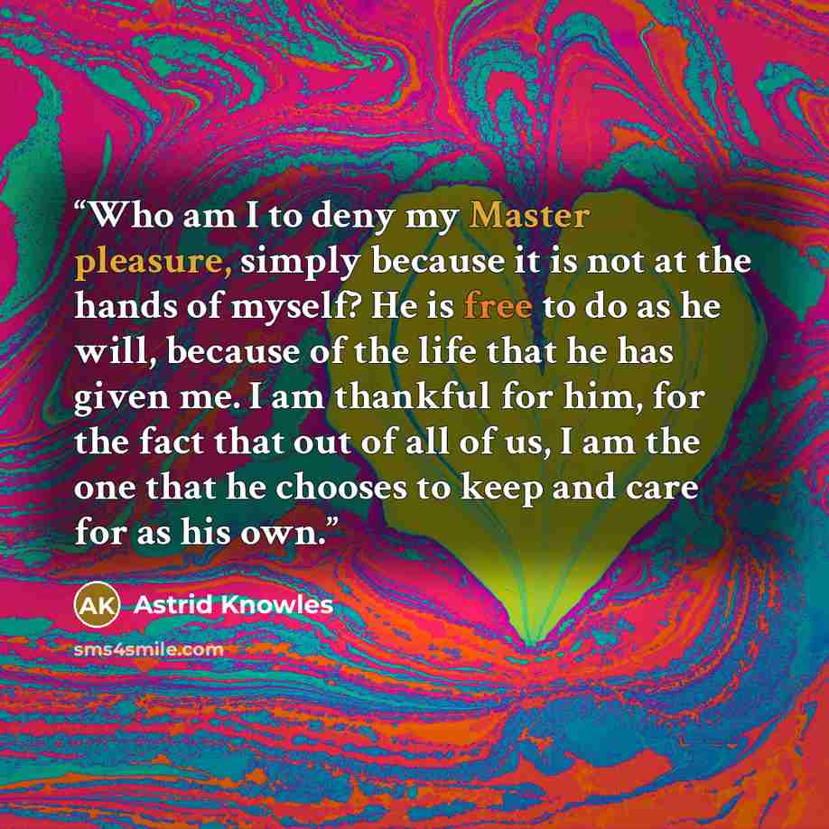 “Who am I to deny my Master pleasure, simply because it is not at the hands of myself? He is free to do as he will, because of the life that he has given me. I am thankful for him, for the fact that out of all of us, I am the one that he chooses to keep and care for as his own.” quote by Astrid Knowles
