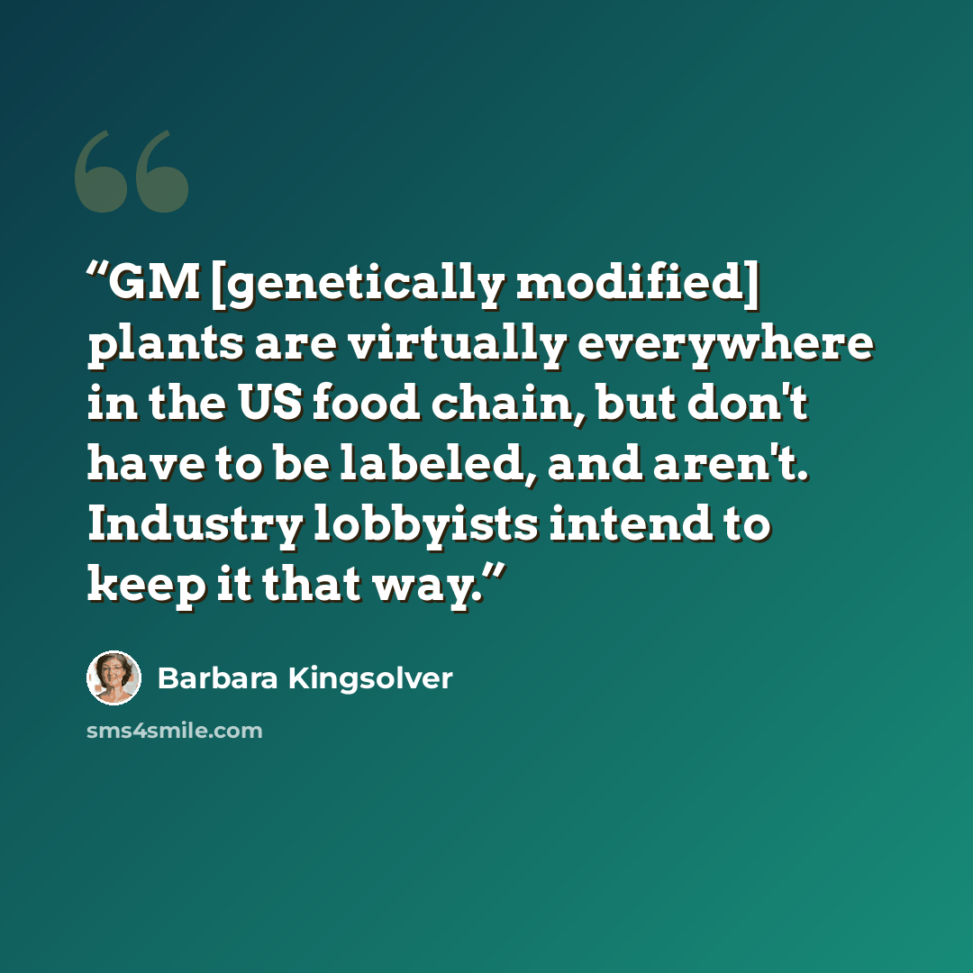 “GM [genetically modified] plants are virtually everywhere in the US food chain, but don't have to be labeled, and aren't. Industry lobbyists intend to keep it that way.” quote by Barbara Kingsolver