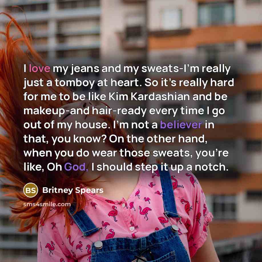 “I love my jeans and my sweats-I’m really just a tomboy at heart. So it’s really hard for me to be like Kim Kardashian and be makeup-and hair-ready every time I go out of my house. I’m not a believer in that, you know? On the other hand, when you do wear those sweats, you’re like, Oh God, I should…” quote by Britney Spears