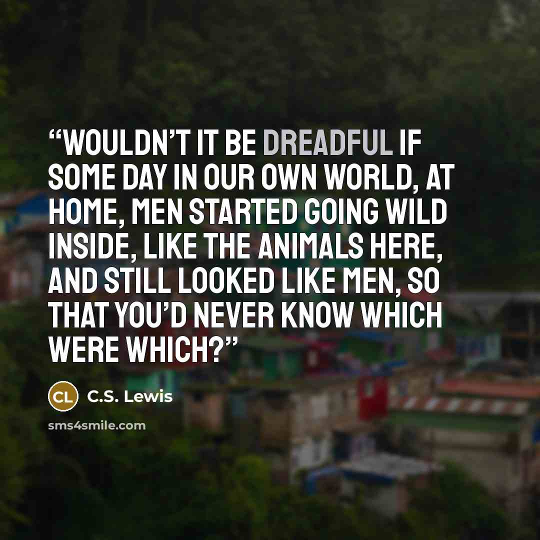 “Wouldn’t it be dreadful if some day in our own world, at home, men started going wild inside, like the animals here, and still looked like men, so that you’d never know which were which?” quote by C.S. Lewis