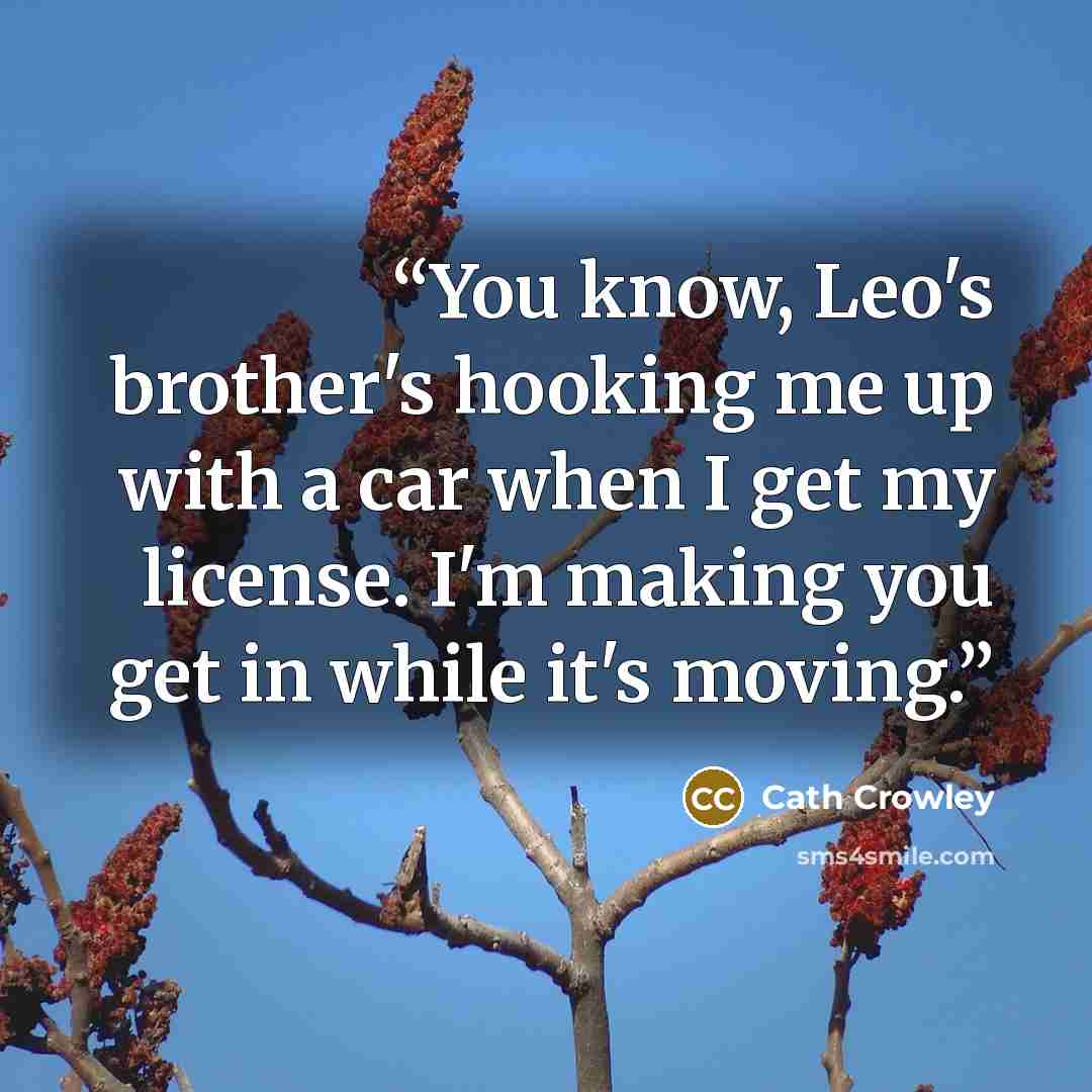“You know, Leo's brother's hooking me up with a car when I get my license. I'm making you get in while it's moving.” quote by Cath Crowley