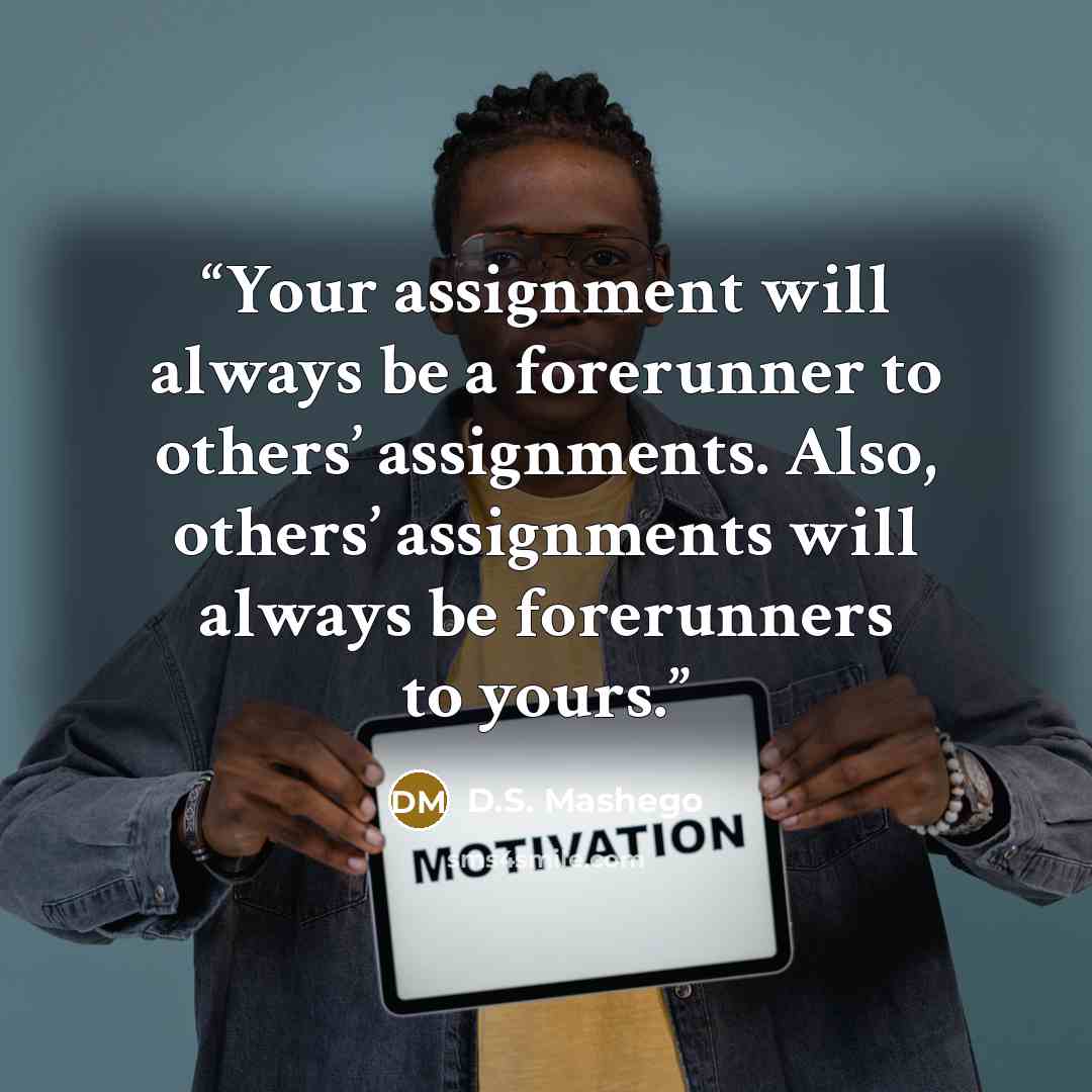 “Your assignment will always be a forerunner to others’ assignments. Also, others’ assignments will always be forerunners to yours.” quote by D.S. Mashego
