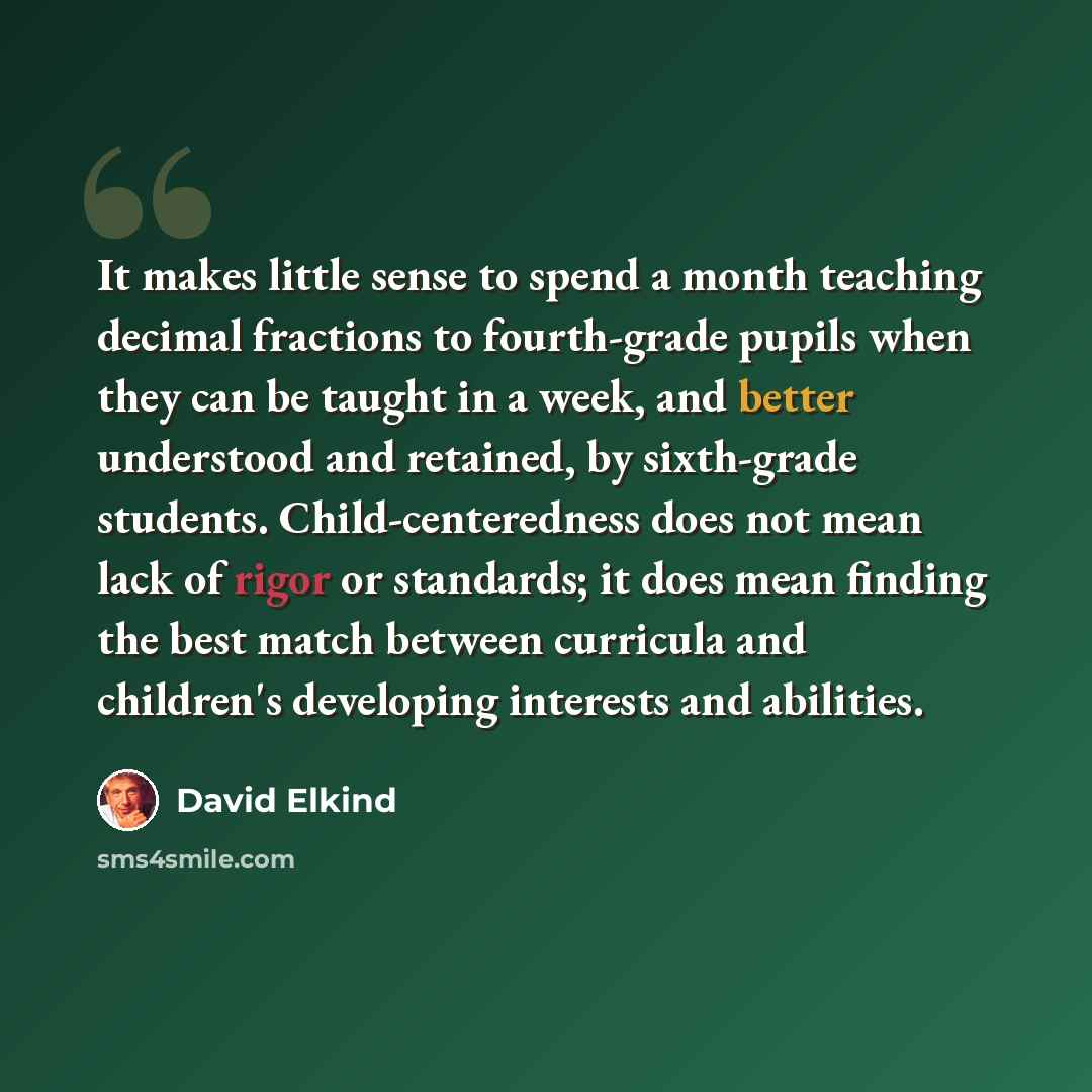 “It makes little sense to spend a month teaching decimal fractions to fourth-grade pupils when they can be taught in a week, and better understood and retained, by sixth-grade students. Child-centeredness does not mean lack of rigor or standards; it does mean finding the best match between…” quote by David Elkind