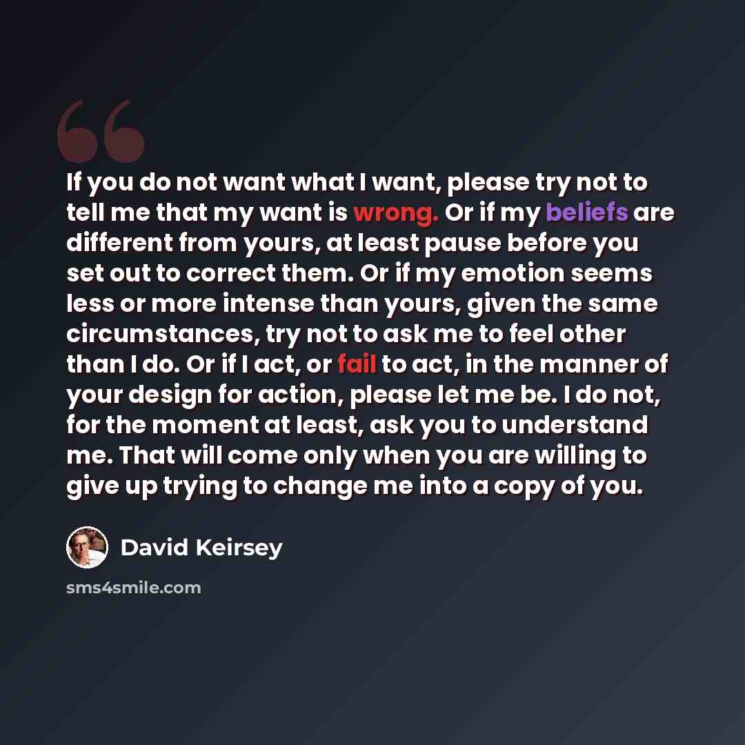 “If you do not want what I want, please try not to tell me that my want is wrong. Or if my beliefs are different from yours, at least pause before you set out to correct them. Or if my emotion seems less or more intense than yours, given the same circumstances, try not to ask me to feel other than…” quote by David Keirsey
