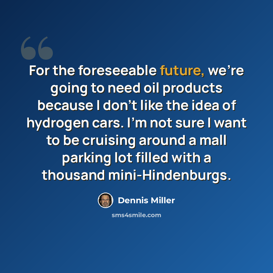 “For the foreseeable future, we're going to need oil products because I don't like the idea of hydrogen cars. I'm not sure I want to be cruising around a mall parking lot filled with a thousand mini-Hindenburgs.” quote by Dennis Miller
