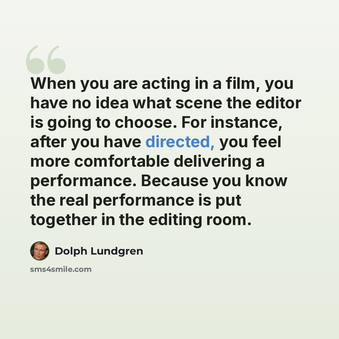 “When you are acting in a film, you have no idea what scene the editor is going to choose. For instance, after you have directed, you feel more comfortable delivering a performance. Because you know the real performance is put together in the editing room.” quote by Dolph Lundgren