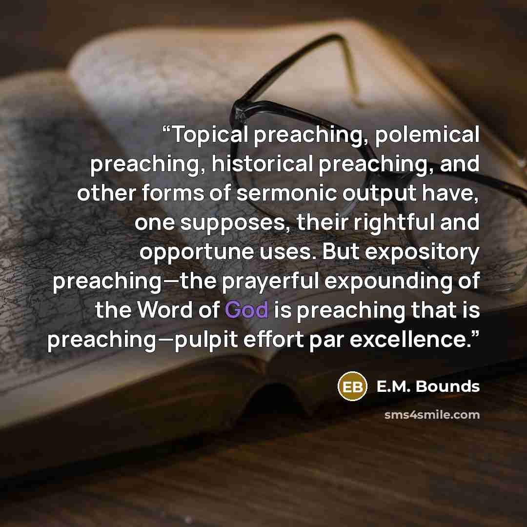 “Topical preaching, polemical preaching, historical preaching, and other forms of sermonic output have, one supposes, their rightful and opportune uses. But expository preaching—the prayerful expounding of the Word of God is preaching that is preaching—pulpit effort par excellence.” quote by E.M. Bounds