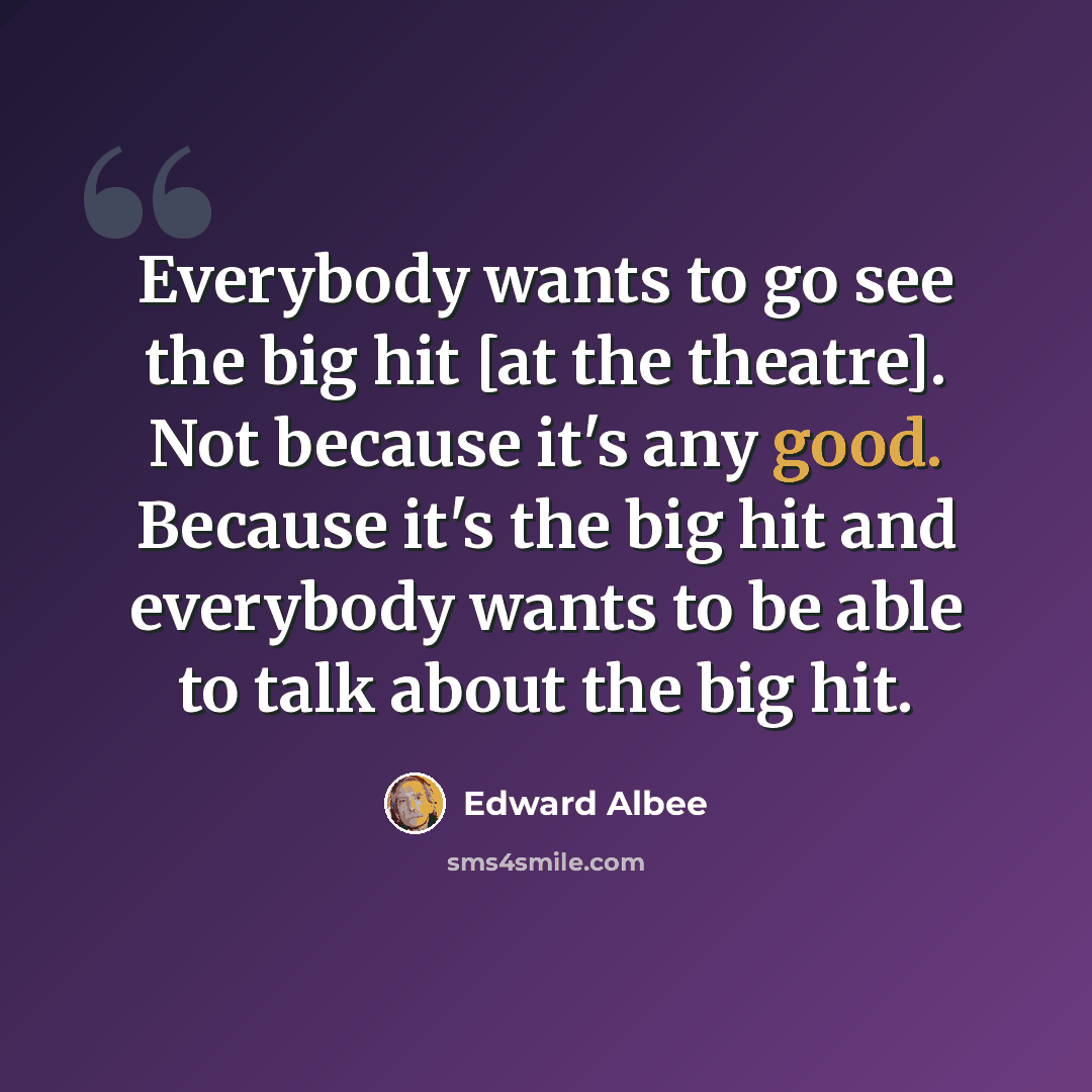 “Everybody wants to go see the big hit [at the theatre]. Not because it's any good. Because it's the big hit and everybody wants to be able to talk about the big hit.” quote by Edward Albee