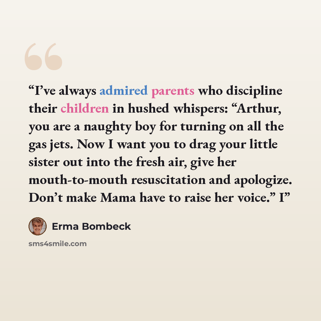“I’ve always admired parents who discipline their children in hushed whispers: “Arthur, you are a naughty boy for turning on all the gas jets. Now I want you to drag your little sister out into the fresh air, give her mouth-to-mouth resuscitation and apologize. Don’t make Mama have to raise her…” quote by Erma Bombeck