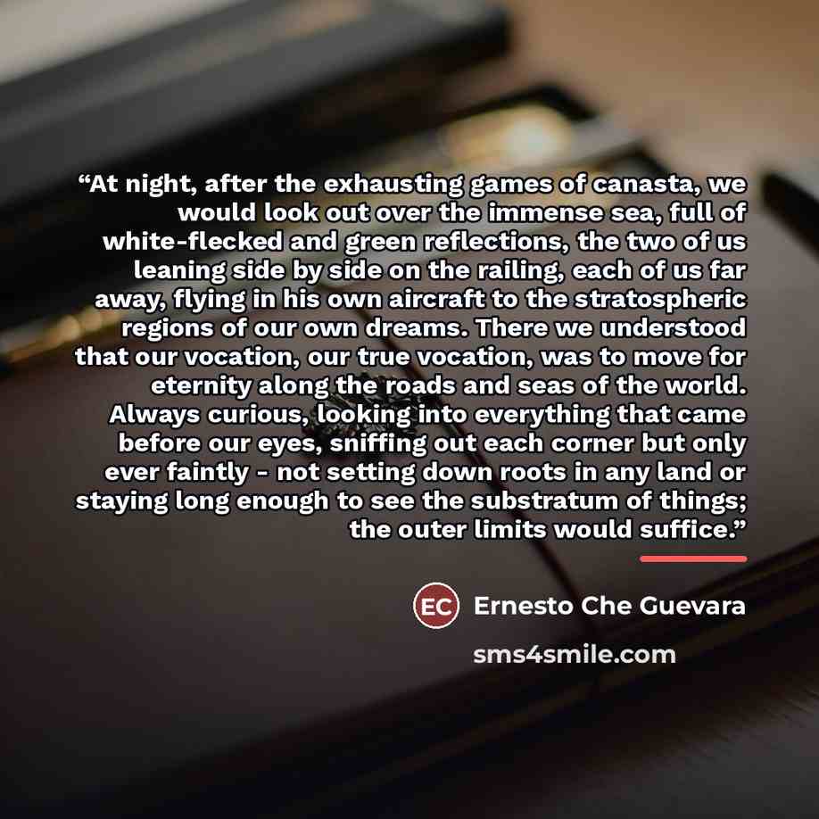 “At night, after the exhausting games of canasta, we would look out over the immense sea, full of white-flecked and green reflections, the two of us leaning side by side on the railing, each of us far away, flying in his own aircraft to the stratospheric regions of our own dreams. There we…” quote by Ernesto Che Guevara